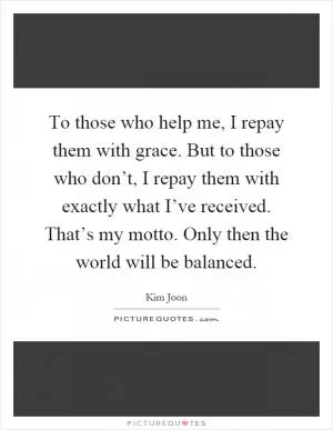 To those who help me, I repay them with grace. But to those who don’t, I repay them with exactly what I’ve received. That’s my motto. Only then the world will be balanced Picture Quote #1