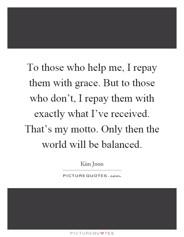 To those who help me, I repay them with grace. But to those who don't, I repay them with exactly what I've received. That's my motto. Only then the world will be balanced Picture Quote #1