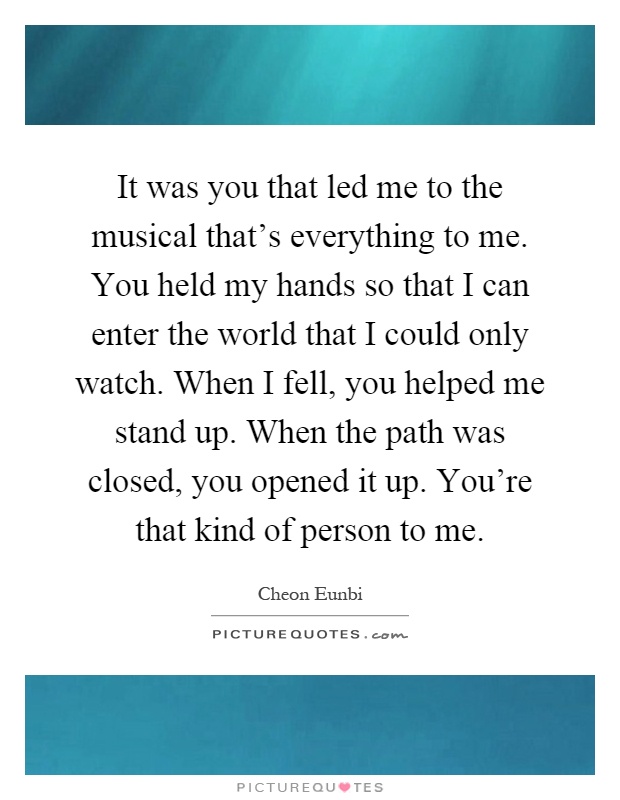 It was you that led me to the musical that's everything to me. You held my hands so that I can enter the world that I could only watch. When I fell, you helped me stand up. When the path was closed, you opened it up. You're that kind of person to me Picture Quote #1