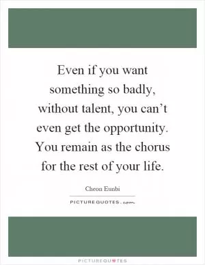 Even if you want something so badly, without talent, you can’t even get the opportunity. You remain as the chorus for the rest of your life Picture Quote #1