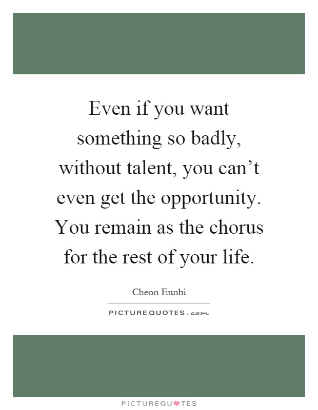 Even if you want something so badly, without talent, you can't even get the opportunity. You remain as the chorus for the rest of your life Picture Quote #1