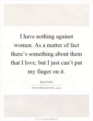 I have nothing against women. As a matter of fact there’s something about them that I love, but I just can’t put my finger on it Picture Quote #1