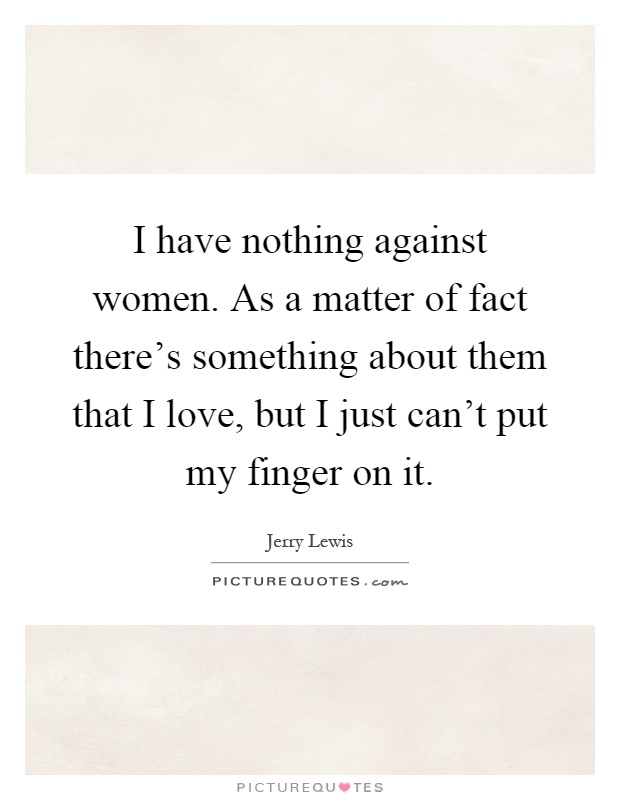 I have nothing against women. As a matter of fact there's something about them that I love, but I just can't put my finger on it Picture Quote #1