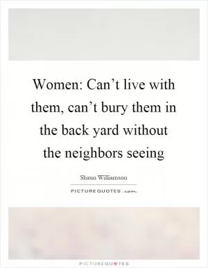 Women: Can’t live with them, can’t bury them in the back yard without the neighbors seeing Picture Quote #1