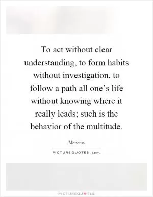 To act without clear understanding, to form habits without investigation, to follow a path all one’s life without knowing where it really leads; such is the behavior of the multitude Picture Quote #1
