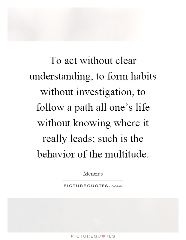To act without clear understanding, to form habits without investigation, to follow a path all one's life without knowing where it really leads; such is the behavior of the multitude Picture Quote #1