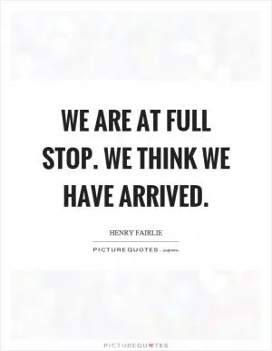 We are at full stop. We think we have arrived Picture Quote #1