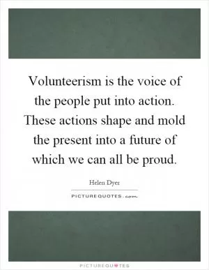 Volunteerism is the voice of the people put into action. These actions shape and mold the present into a future of which we can all be proud Picture Quote #1