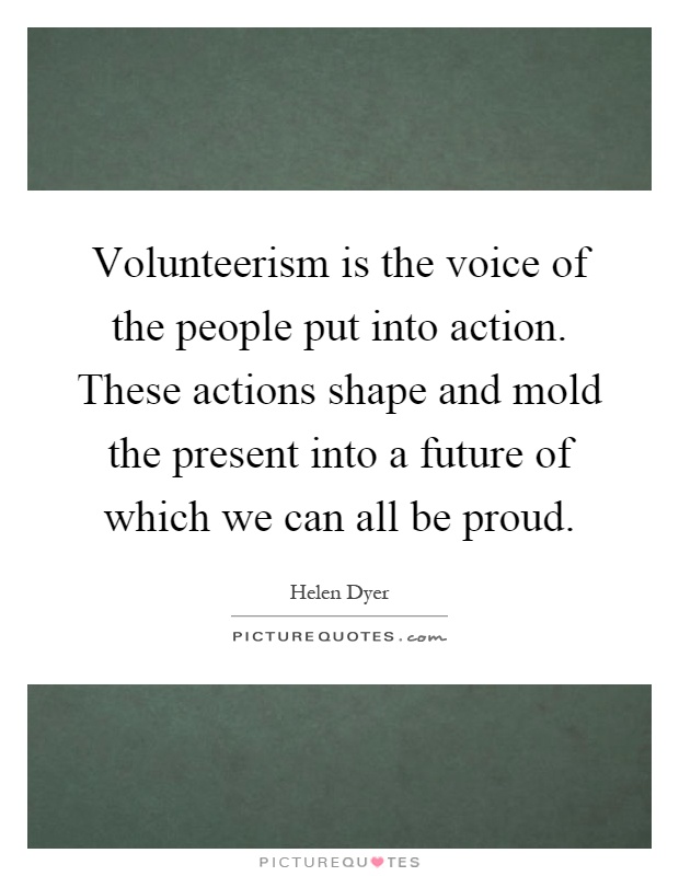 Volunteerism is the voice of the people put into action. These actions shape and mold the present into a future of which we can all be proud Picture Quote #1