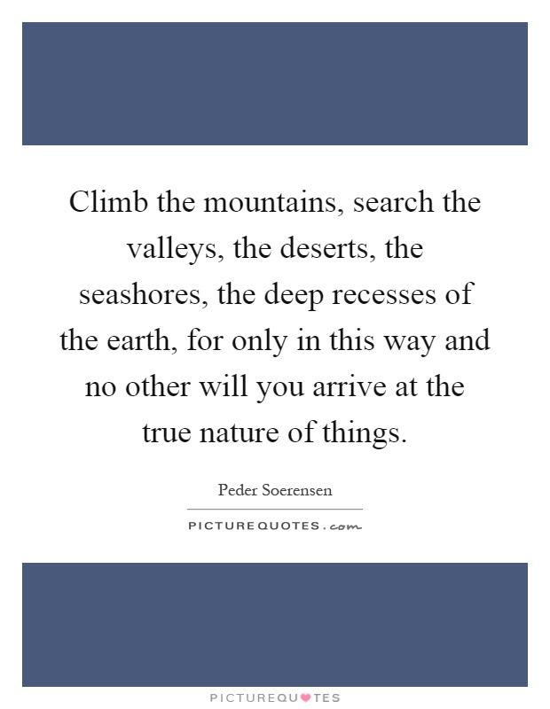 Climb the mountains, search the valleys, the deserts, the seashores, the deep recesses of the earth, for only in this way and no other will you arrive at the true nature of things Picture Quote #1