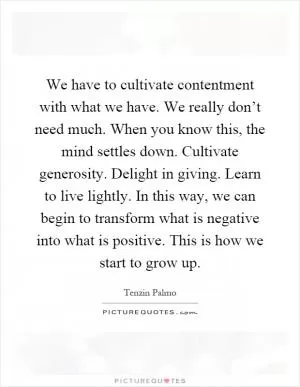 We have to cultivate contentment with what we have. We really don’t need much. When you know this, the mind settles down. Cultivate generosity. Delight in giving. Learn to live lightly. In this way, we can begin to transform what is negative into what is positive. This is how we start to grow up Picture Quote #1