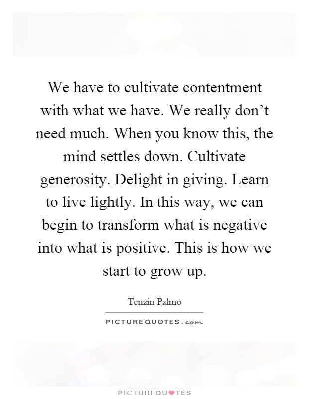We have to cultivate contentment with what we have. We really don't need much. When you know this, the mind settles down. Cultivate generosity. Delight in giving. Learn to live lightly. In this way, we can begin to transform what is negative into what is positive. This is how we start to grow up Picture Quote #1