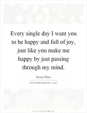 Every single day I want you to be happy and full of joy, just like you make me happy by just passing through my mind Picture Quote #1