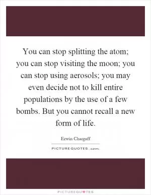 You can stop splitting the atom; you can stop visiting the moon; you can stop using aerosols; you may even decide not to kill entire populations by the use of a few bombs. But you cannot recall a new form of life Picture Quote #1