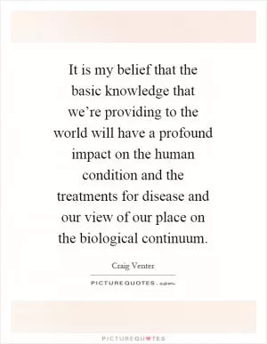 It is my belief that the basic knowledge that we’re providing to the world will have a profound impact on the human condition and the treatments for disease and our view of our place on the biological continuum Picture Quote #1