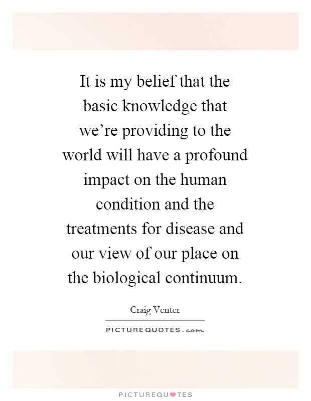 It is my belief that the basic knowledge that we're providing to the world will have a profound impact on the human condition and the treatments for disease and our view of our place on the biological continuum Picture Quote #1