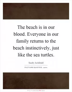 The beach is in our blood. Everyone in our family returns to the beach instinctively, just like the sea turtles Picture Quote #1