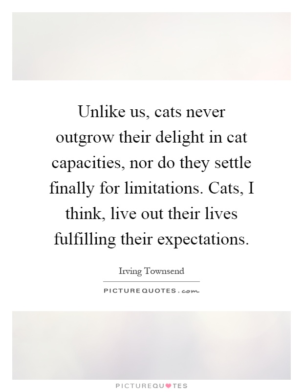 Unlike us, cats never outgrow their delight in cat capacities, nor do they settle finally for limitations. Cats, I think, live out their lives fulfilling their expectations Picture Quote #1