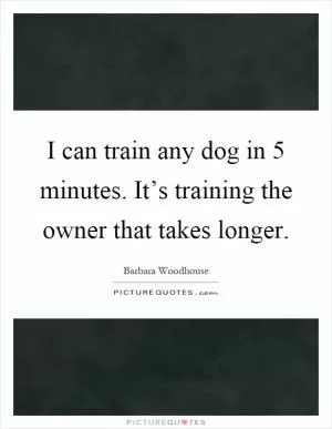 I can train any dog in 5 minutes. It’s training the owner that takes longer Picture Quote #1
