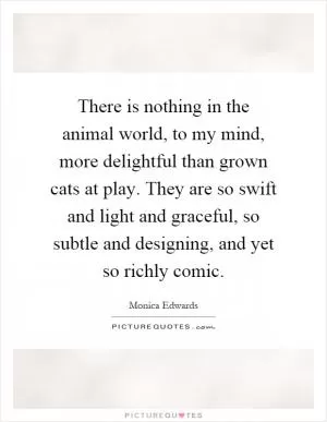 There is nothing in the animal world, to my mind, more delightful than grown cats at play. They are so swift and light and graceful, so subtle and designing, and yet so richly comic Picture Quote #1
