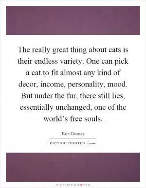 The really great thing about cats is their endless variety. One can pick a cat to fit almost any kind of decor, income, personality, mood. But under the fur, there still lies, essentially unchanged, one of the world’s free souls Picture Quote #1