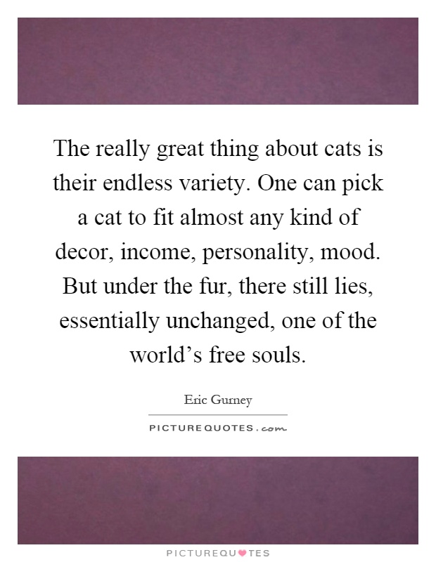 The really great thing about cats is their endless variety. One can pick a cat to fit almost any kind of decor, income, personality, mood. But under the fur, there still lies, essentially unchanged, one of the world's free souls Picture Quote #1