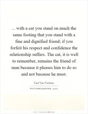 ... with a cat you stand on much the same footing that you stand with a fine and dignified friend; if you forfeit his respect and confidence the relationship suffers. The cat, it is well to remember, remains the friend of man because it pleases him to do so and not because he must Picture Quote #1