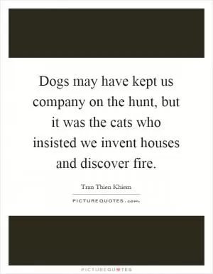Dogs may have kept us company on the hunt, but it was the cats who insisted we invent houses and discover fire Picture Quote #1