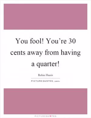 You fool! You’re 30 cents away from having a quarter! Picture Quote #1
