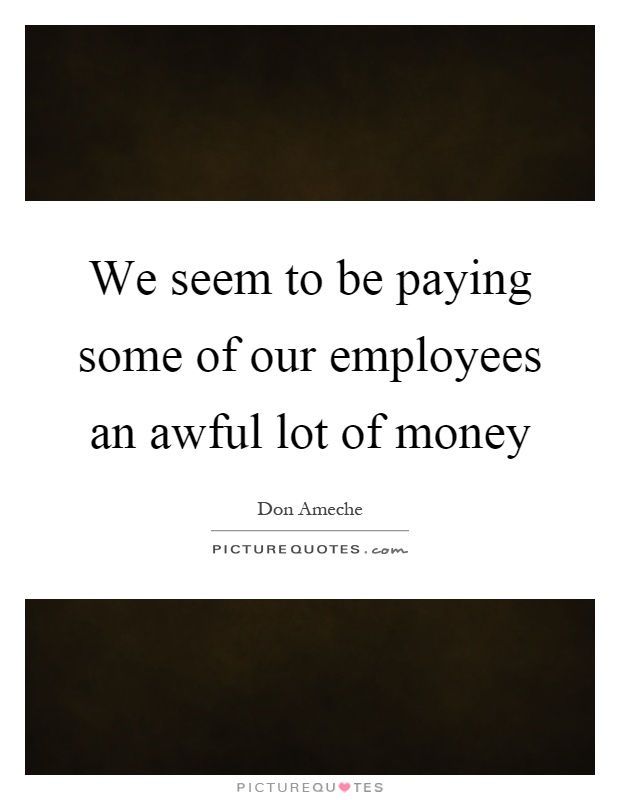 We seem to be paying some of our employees an awful lot of money Picture Quote #1