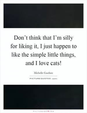 Don’t think that I’m silly for liking it, I just happen to like the simple little things, and I love cats! Picture Quote #1