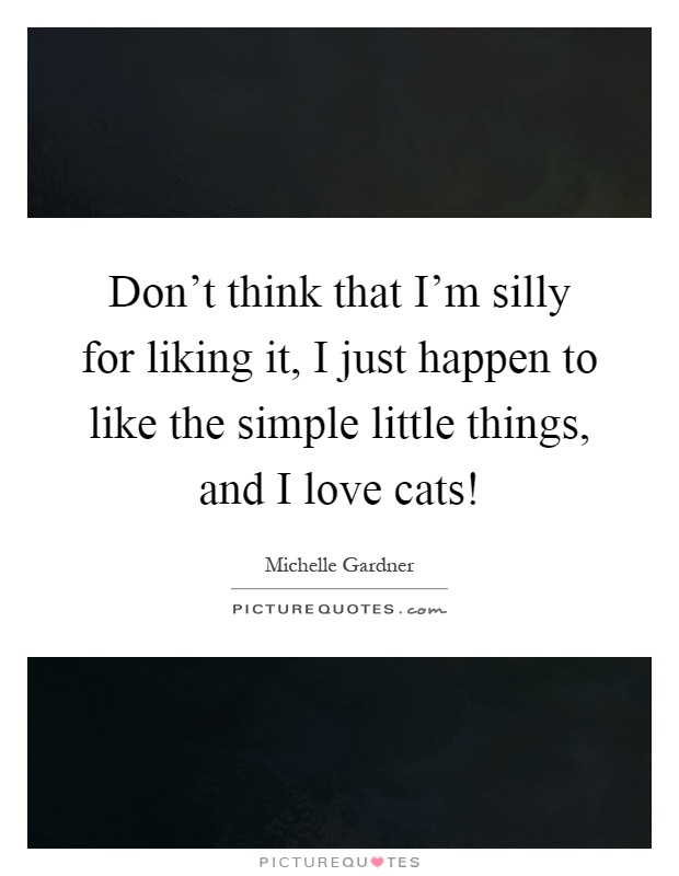 Don't think that I'm silly for liking it, I just happen to like the simple little things, and I love cats! Picture Quote #1