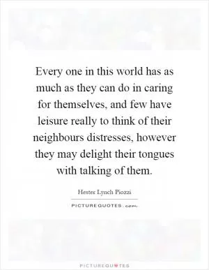 Every one in this world has as much as they can do in caring for themselves, and few have leisure really to think of their neighbours distresses, however they may delight their tongues with talking of them Picture Quote #1