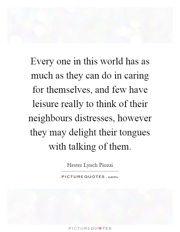 Every one in this world has as much as they can do in caring for themselves, and few have leisure really to think of their neighbours distresses, however they may delight their tongues with talking of them Picture Quote #1