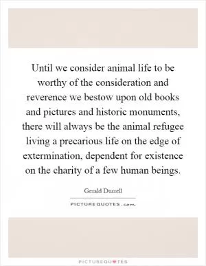 Until we consider animal life to be worthy of the consideration and reverence we bestow upon old books and pictures and historic monuments, there will always be the animal refugee living a precarious life on the edge of extermination, dependent for existence on the charity of a few human beings Picture Quote #1