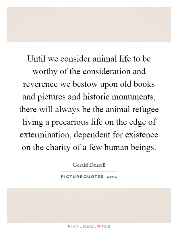 Until we consider animal life to be worthy of the consideration and reverence we bestow upon old books and pictures and historic monuments, there will always be the animal refugee living a precarious life on the edge of extermination, dependent for existence on the charity of a few human beings Picture Quote #1