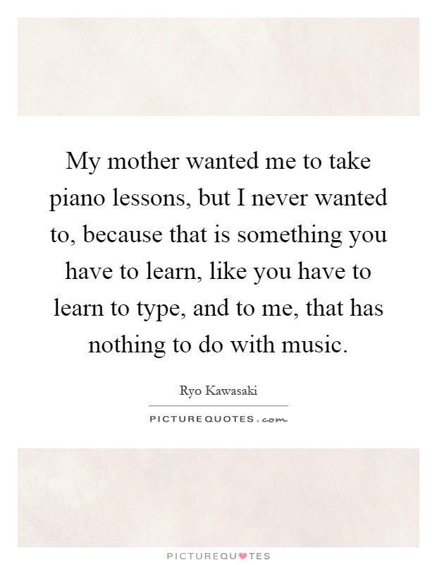 My mother wanted me to take piano lessons, but I never wanted to, because that is something you have to learn, like you have to learn to type, and to me, that has nothing to do with music Picture Quote #1