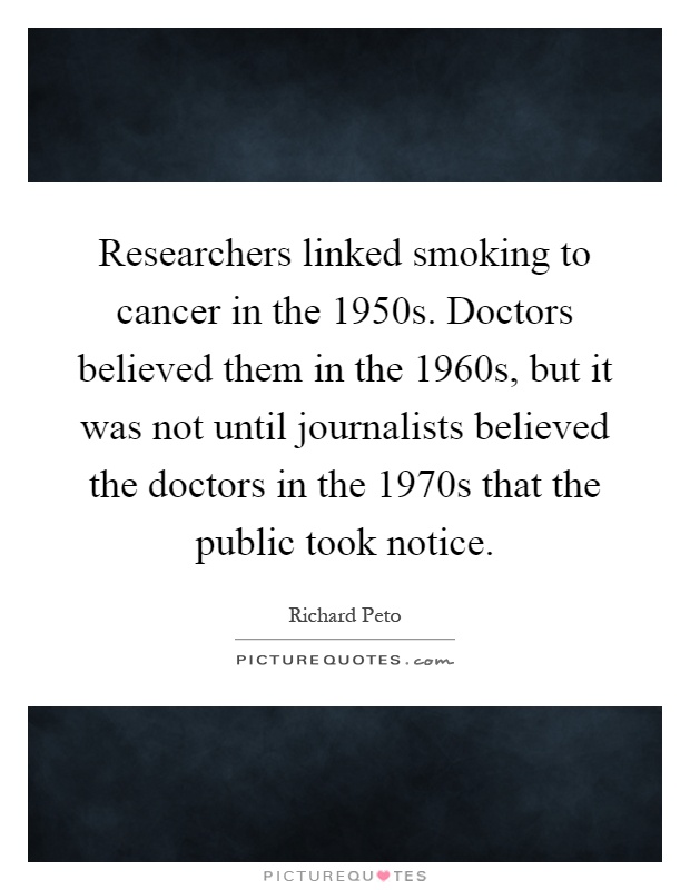 Researchers linked smoking to cancer in the 1950s. Doctors believed them in the 1960s, but it was not until journalists believed the doctors in the 1970s that the public took notice Picture Quote #1