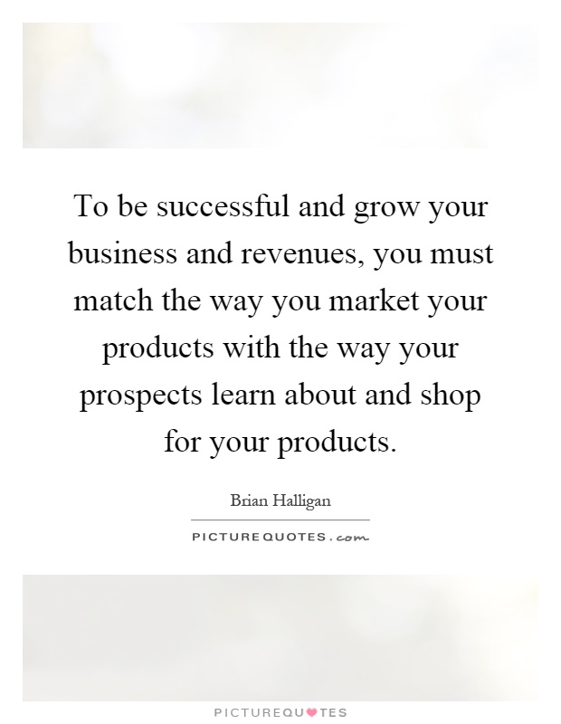To be successful and grow your business and revenues, you must match the way you market your products with the way your prospects learn about and shop for your products Picture Quote #1
