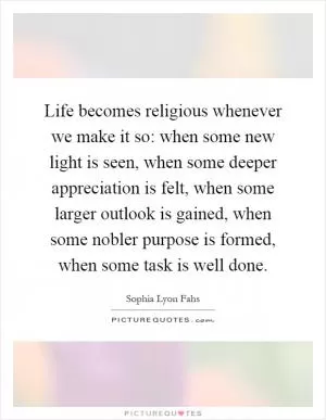 Life becomes religious whenever we make it so: when some new light is seen, when some deeper appreciation is felt, when some larger outlook is gained, when some nobler purpose is formed, when some task is well done Picture Quote #1