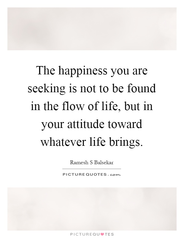 The happiness you are seeking is not to be found in the flow of life, but in your attitude toward whatever life brings Picture Quote #1