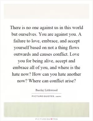 There is no one against us in this world but ourselves. You are against you. A failure to love, embrace, and accept yourself based on not a thing flows outwards and causes conflict. Love you for being alive, accept and embrace all of you, and where is the hate now? How can you hate another now? Where can conflict arise? Picture Quote #1
