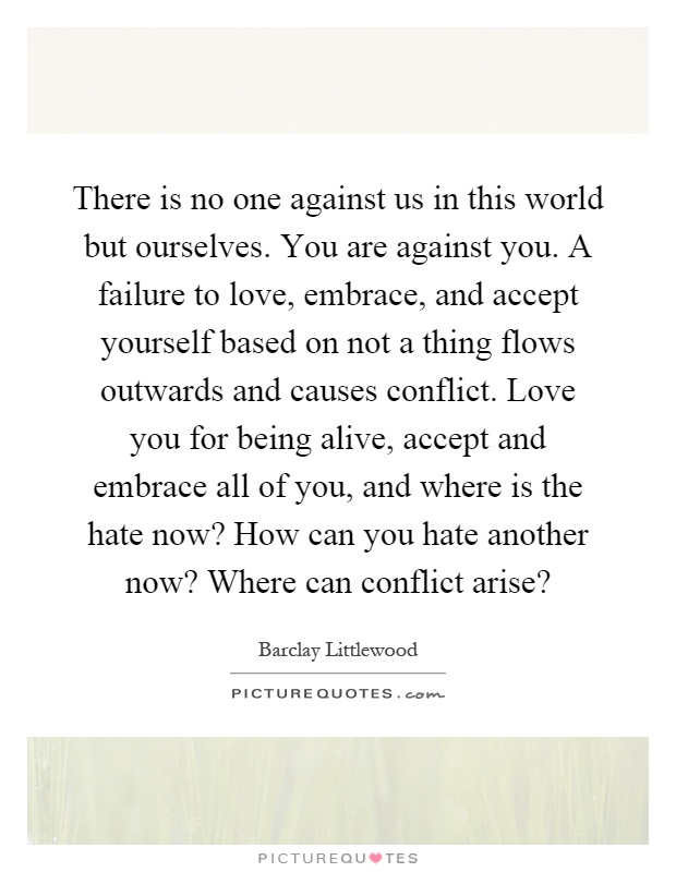 There is no one against us in this world but ourselves. You are against you. A failure to love, embrace, and accept yourself based on not a thing flows outwards and causes conflict. Love you for being alive, accept and embrace all of you, and where is the hate now? How can you hate another now? Where can conflict arise? Picture Quote #1