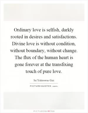 Ordinary love is selfish, darkly rooted in desires and satisfactions. Divine love is without condition, without boundary, without change. The flux of the human heart is gone forever at the transfixing touch of pure love Picture Quote #1