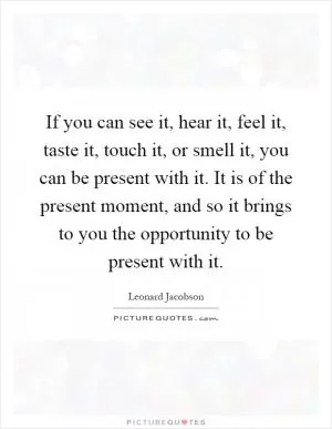 If you can see it, hear it, feel it, taste it, touch it, or smell it, you can be present with it. It is of the present moment, and so it brings to you the opportunity to be present with it Picture Quote #1