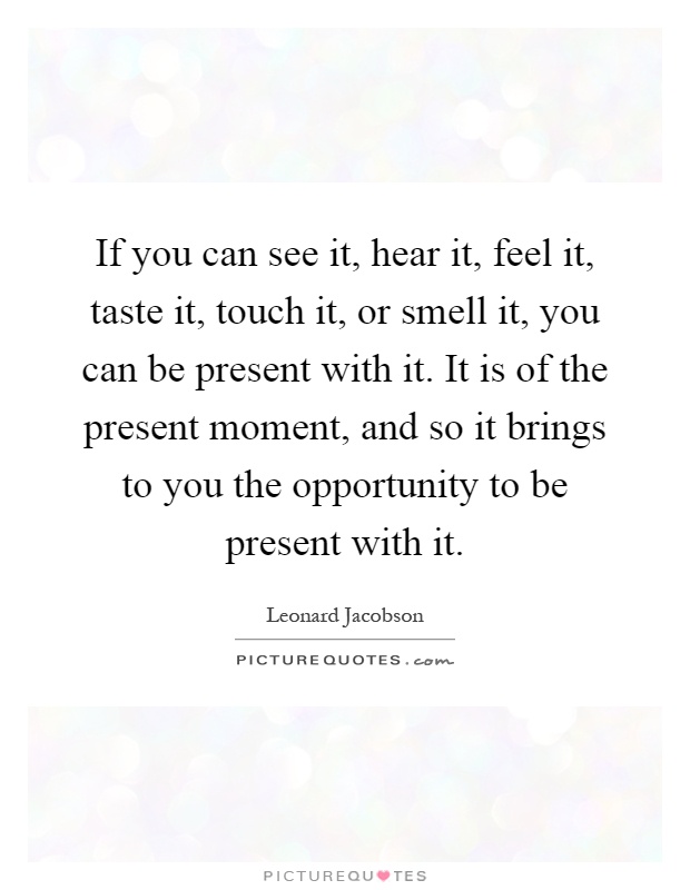 If you can see it, hear it, feel it, taste it, touch it, or smell it, you can be present with it. It is of the present moment, and so it brings to you the opportunity to be present with it Picture Quote #1