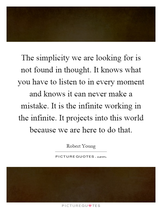 The simplicity we are looking for is not found in thought. It knows what you have to listen to in every moment and knows it can never make a mistake. It is the infinite working in the infinite. It projects into this world because we are here to do that Picture Quote #1