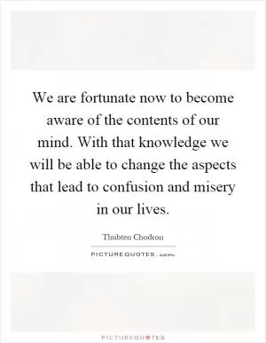 We are fortunate now to become aware of the contents of our mind. With that knowledge we will be able to change the aspects that lead to confusion and misery in our lives Picture Quote #1
