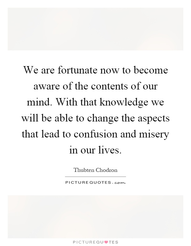 We are fortunate now to become aware of the contents of our mind. With that knowledge we will be able to change the aspects that lead to confusion and misery in our lives Picture Quote #1