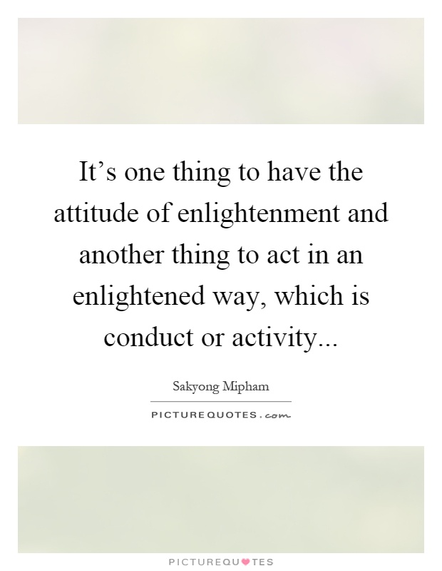 It's one thing to have the attitude of enlightenment and another thing to act in an enlightened way, which is conduct or activity Picture Quote #1